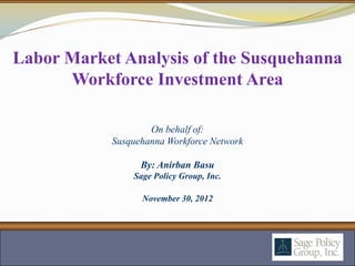 Labor Market Analysis of the Susquehanna
      Workforce Investment Area

                    On behalf of:
            Susquehanna Workforce Network

                  By: Anirban Basu
                Sage Policy Group, Inc.

                  November 30, 2012
 