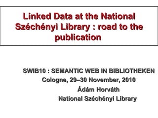 Linked Data at the NationalLinked Data at the National
Széchényi Library : road to theSzéchényi Library : road to the
publicationpublication
SWIB10 : SEMANTIC WEB IN BIBLIOTHEKENSWIB10 : SEMANTIC WEB IN BIBLIOTHEKEN
Cologne, 29–30 November, 2010Cologne, 29–30 November, 2010
ÁdámÁdám HorváthHorváth
National Széchényi LibraryNational Széchényi Library
 