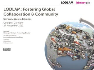 LODLAM: Fostering Global
Collaboration & Community
Semantic Web in Libraries
Cologne, Germany
27 November 2012

Jon Voss
Historypin Strategic Partnerships Director
We Are What We Do
jon.voss@wearewhatwedo.org
@jonvoss
@historypin
historypin.com
 