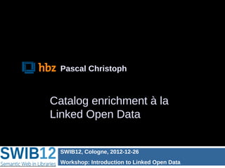 Pascal Christoph



Catalog enrichment à la
Linked Open Data


  SWIB12, Cologne, 2012-12-26
  Workshop: Introduction to Linked Open Data
 
