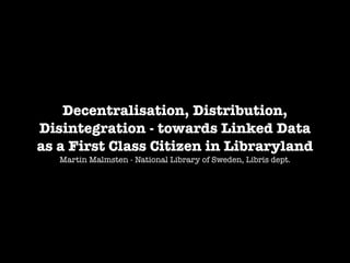 Decentralisation, Distribution,
Disintegration - towards Linked Data
as a First Class Citizen in Libraryland
Martin Malmsten - National Library of Sweden, Libris dept.

 