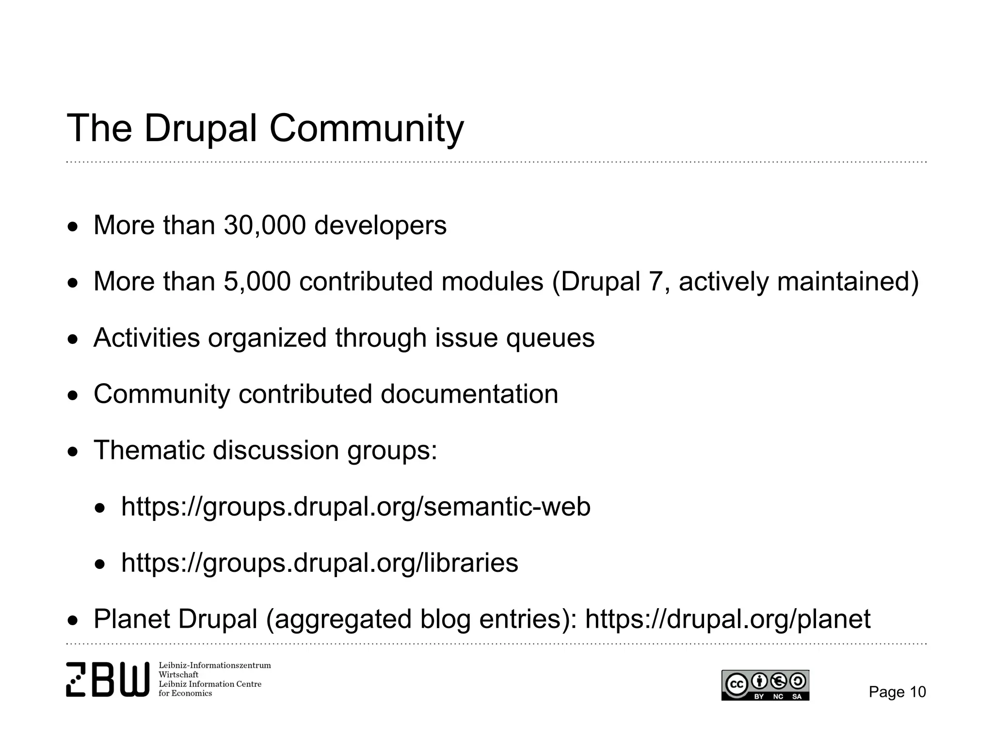 The Drupal Community
• More than 30,000 developers
• More than 5,000 contributed modules (Drupal 7, actively maintained)
• Activities organized through issue queues
• Community contributed documentation
• Thematic discussion groups:
• https://groups.drupal.org/semantic-web
• https://groups.drupal.org/libraries
• Planet Drupal (aggregated blog entries): https://drupal.org/planet
Page 10

 