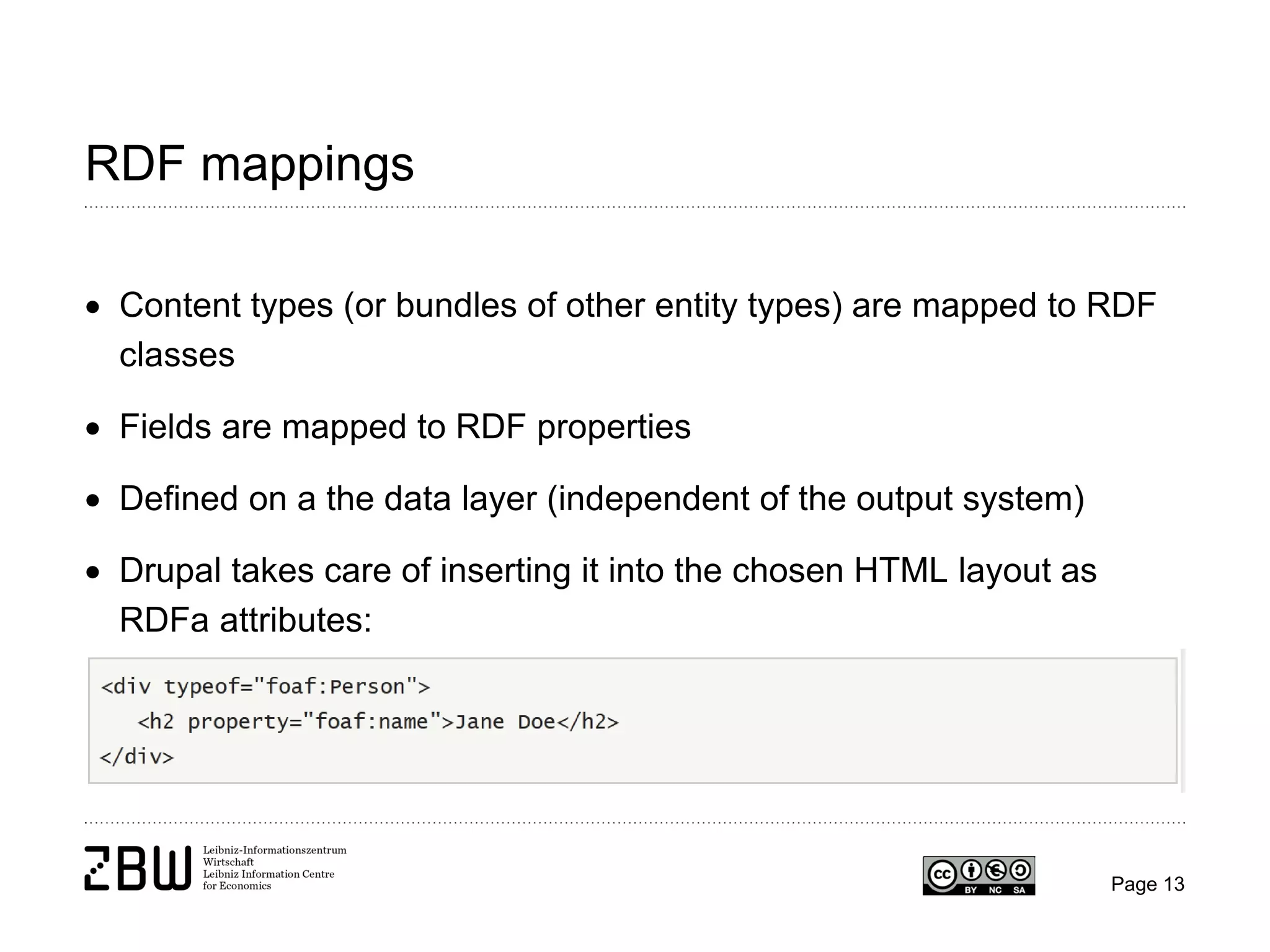 RDF mappings
• Content types (or bundles of other entity types) are mapped to RDF
classes
• Fields are mapped to RDF properties
• Defined on a the data layer (independent of the output system)
• Drupal takes care of inserting it into the chosen HTML layout as
RDFa attributes:

Page 13

 