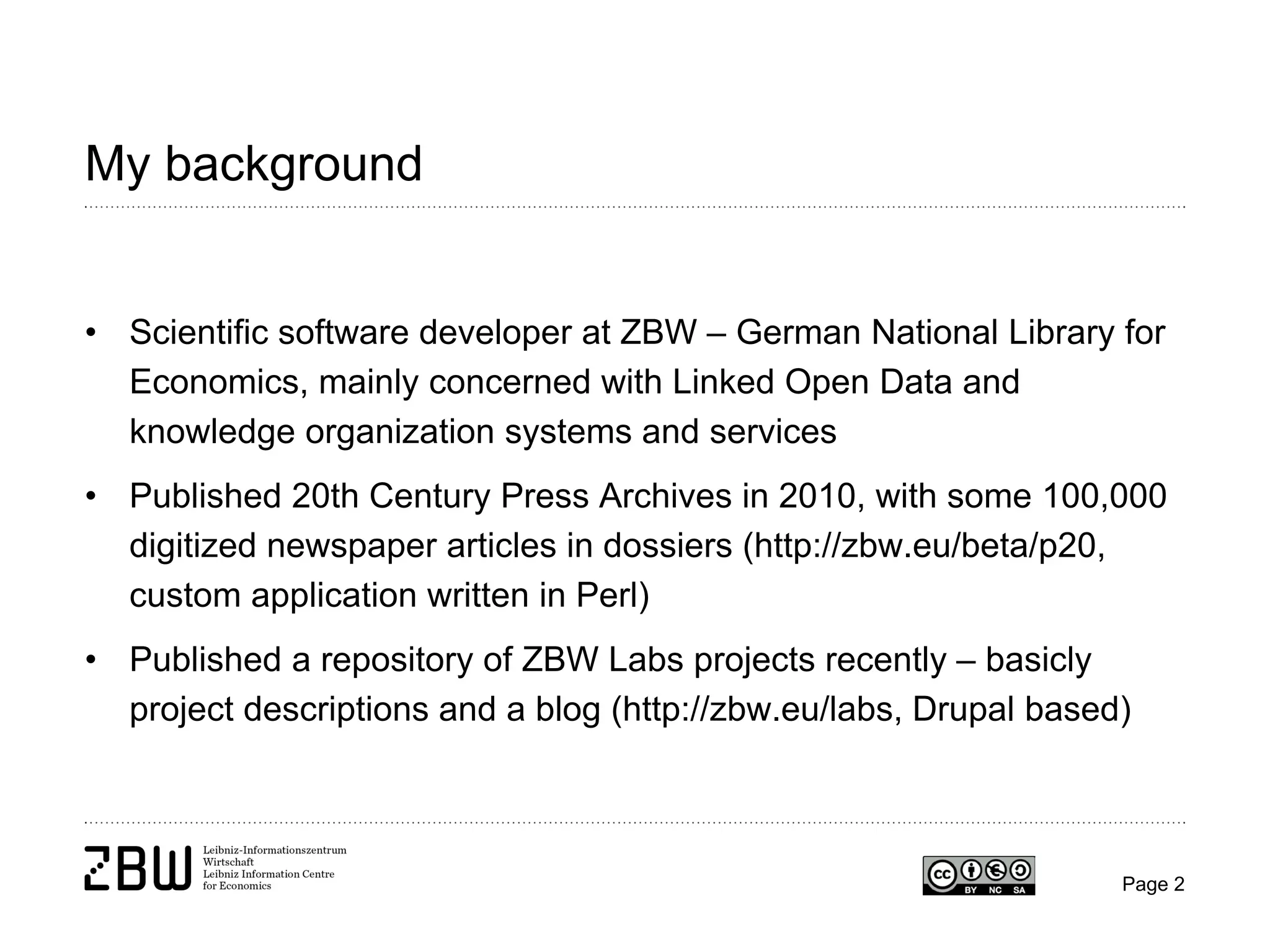 My background

• Scientific software developer at ZBW – German National Library for
Economics, mainly concerned with Linked Open Data and
knowledge organization systems and services
• Published 20th Century Press Archives in 2010, with some 100,000
digitized newspaper articles in dossiers (http://zbw.eu/beta/p20,
custom application written in Perl)
• Published a repository of ZBW Labs projects recently – basicly
project descriptions and a blog (http://zbw.eu/labs, Drupal based)

Page 2

 