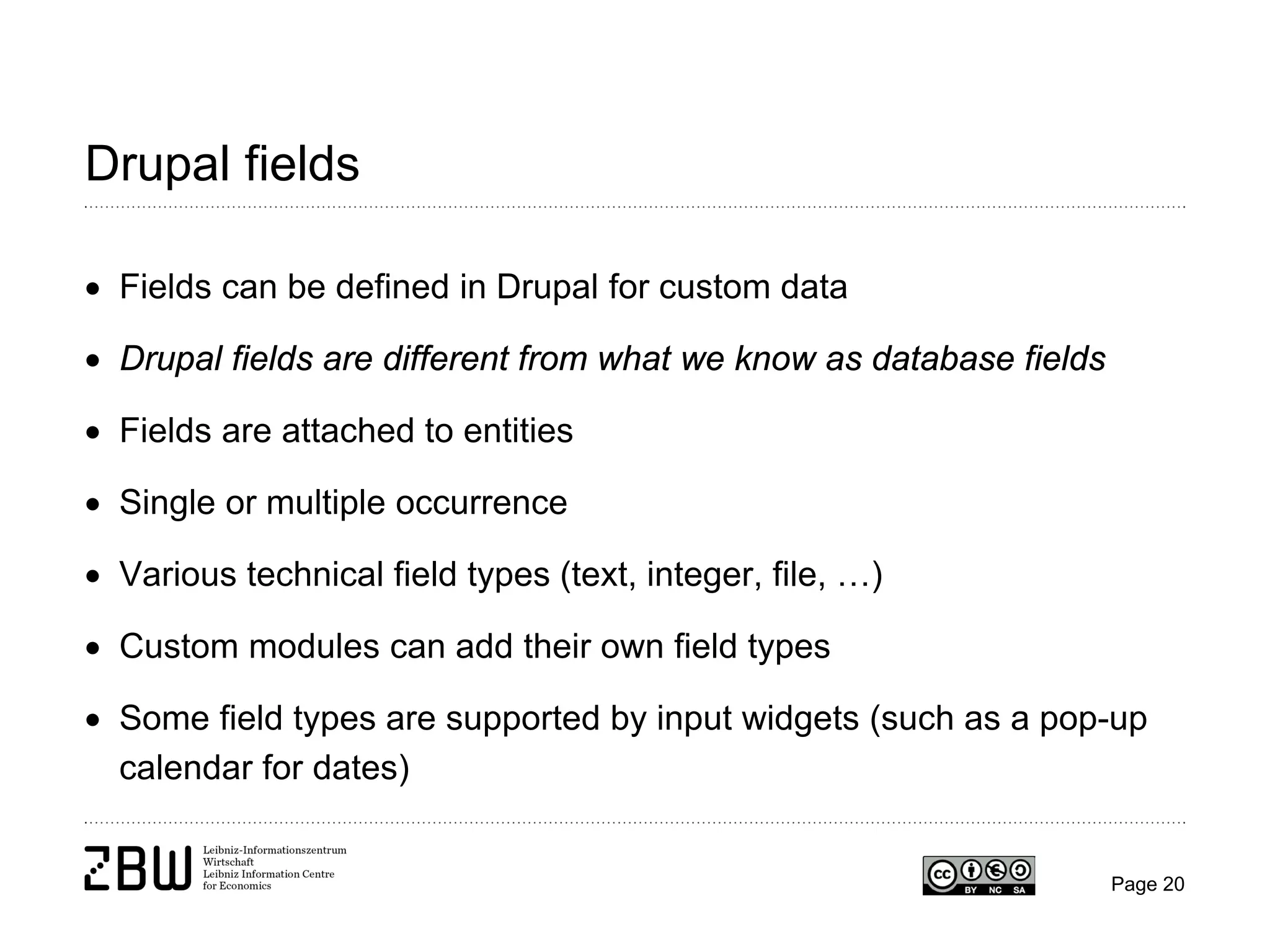 Drupal fields
• Fields can be defined in Drupal for custom data
• Drupal fields are different from what we know as database fields
• Fields are attached to entities
• Single or multiple occurrence
• Various technical field types (text, integer, file, …)
• Custom modules can add their own field types
• Some field types are supported by input widgets (such as a pop-up
calendar for dates)

Page 20

 