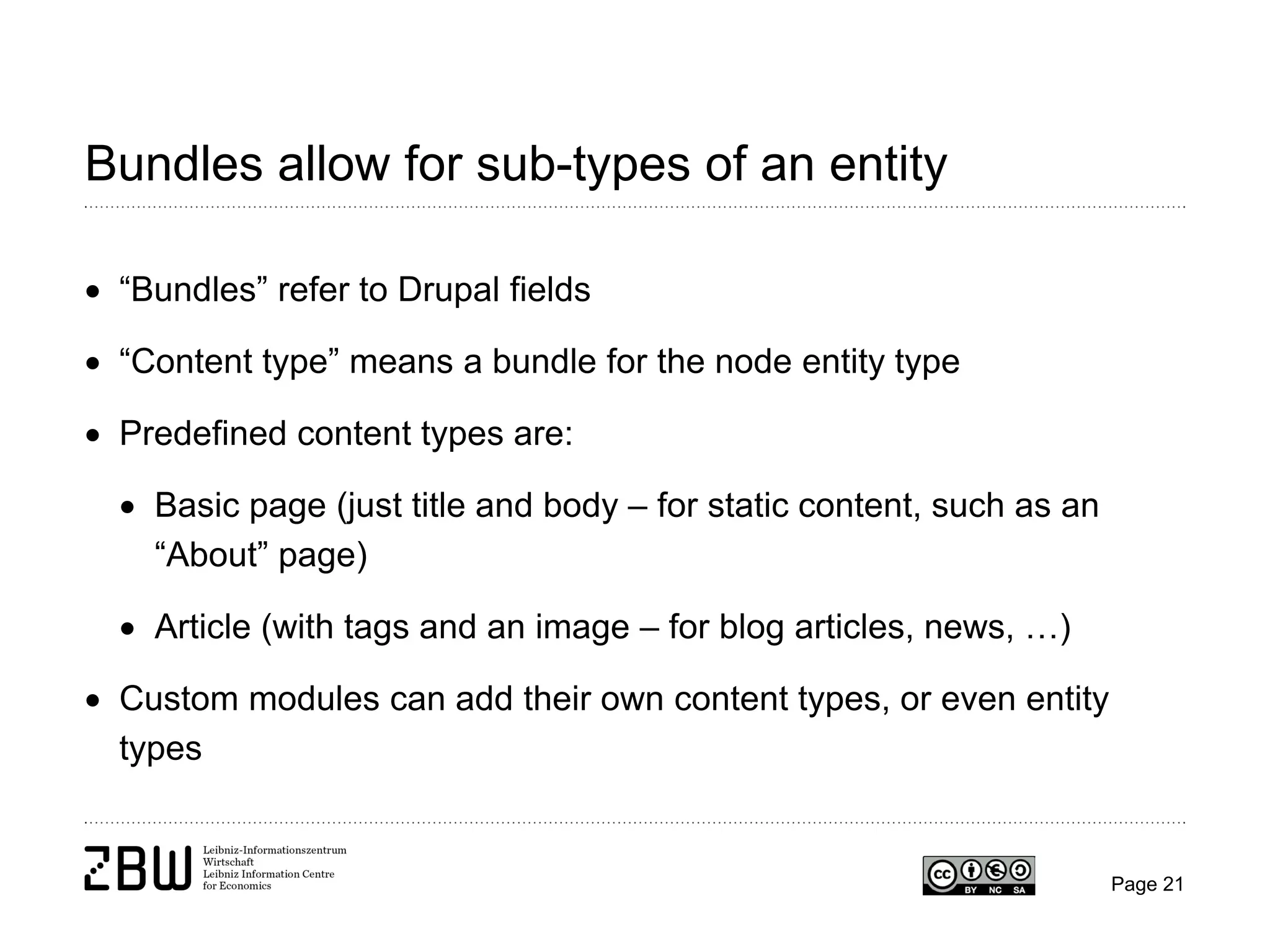Bundles allow for sub-types of an entity
• “Bundles” refer to Drupal fields
• “Content type” means a bundle for the node entity type
• Predefined content types are:
• Basic page (just title and body – for static content, such as an
“About” page)
• Article (with tags and an image – for blog articles, news, …)
• Custom modules can add their own content types, or even entity
types

Page 21

 