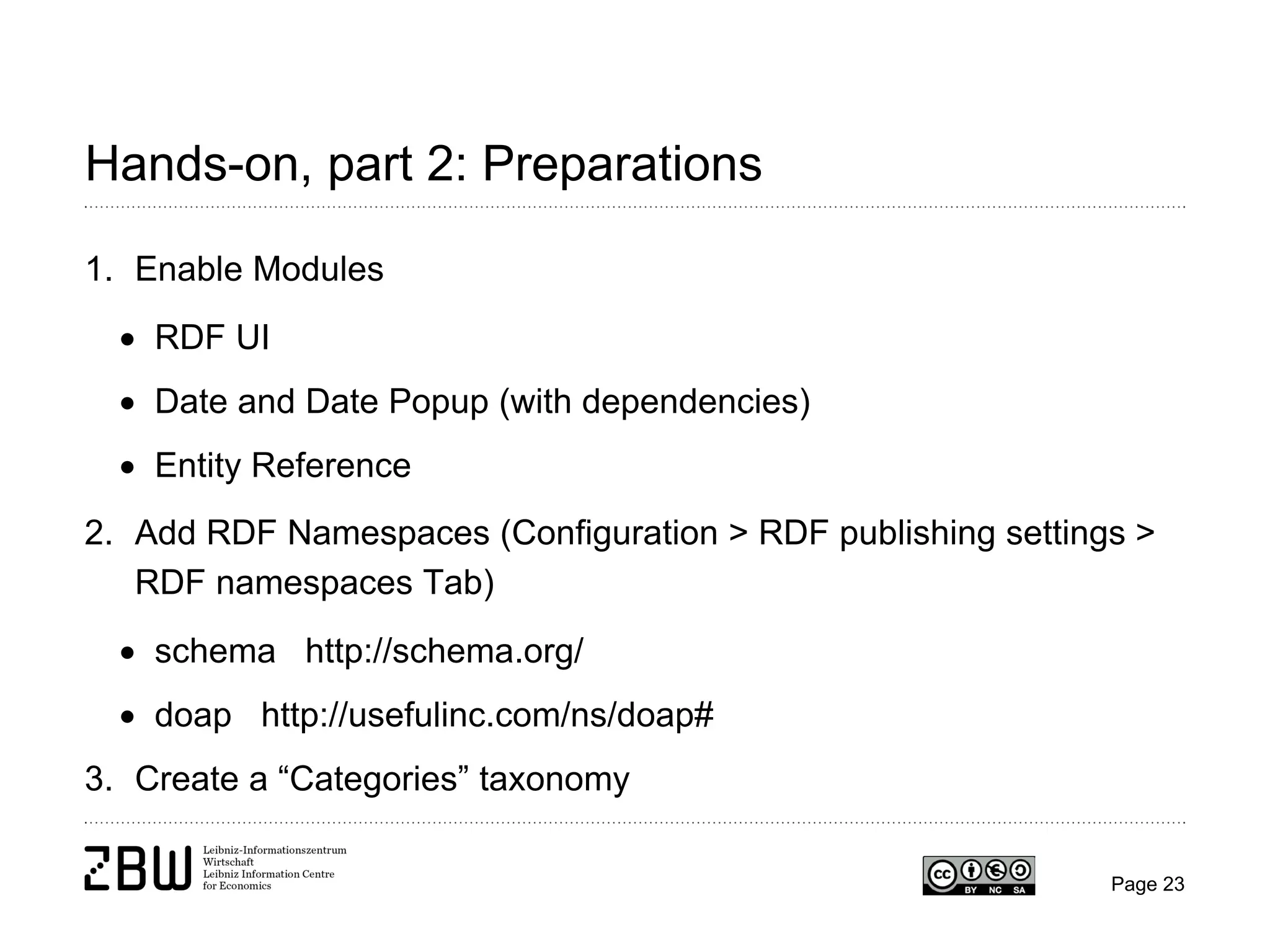 Hands-on, part 2: Preparations
1. Enable Modules
• RDF UI
• Date and Date Popup (with dependencies)
• Entity Reference
2. Add RDF Namespaces (Configuration > RDF publishing settings >
RDF namespaces Tab)
• schema http://schema.org/
• doap http://usefulinc.com/ns/doap#
3. Create a “Categories” taxonomy
Page 23

 