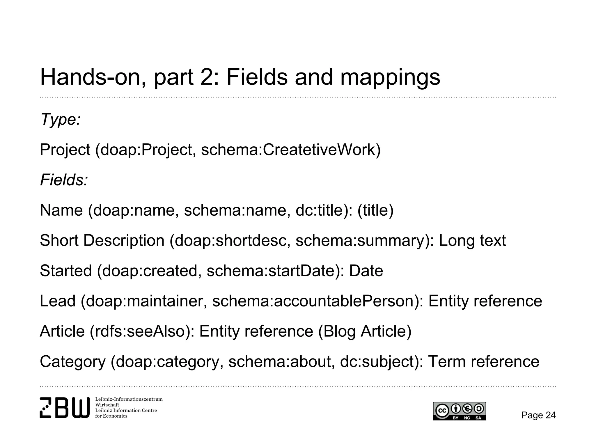 Hands-on, part 2: Fields and mappings
Type:
Project (doap:Project, schema:CreatetiveWork)
Fields:
Name (doap:name, schema:name, dc:title): (title)
Short Description (doap:shortdesc, schema:summary): Long text
Started (doap:created, schema:startDate): Date
Lead (doap:maintainer, schema:accountablePerson): Entity reference
Article (rdfs:seeAlso): Entity reference (Blog Article)
Category (doap:category, schema:about, dc:subject): Term reference

Page 24

 