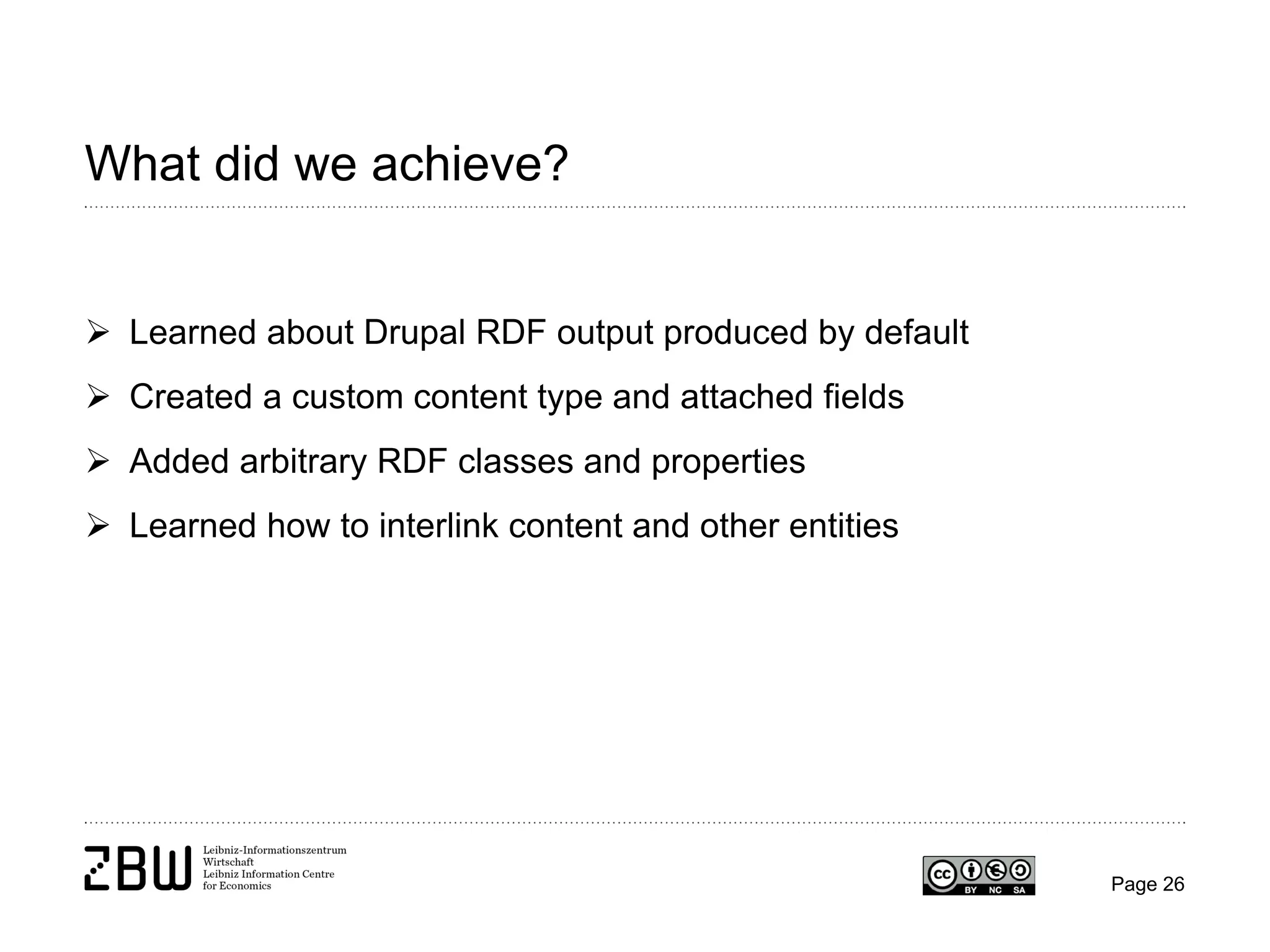 What did we achieve?
 Learned about Drupal RDF output produced by default
 Created a custom content type and attached fields
 Added arbitrary RDF classes and properties
 Learned how to interlink content and other entities

Page 26

 