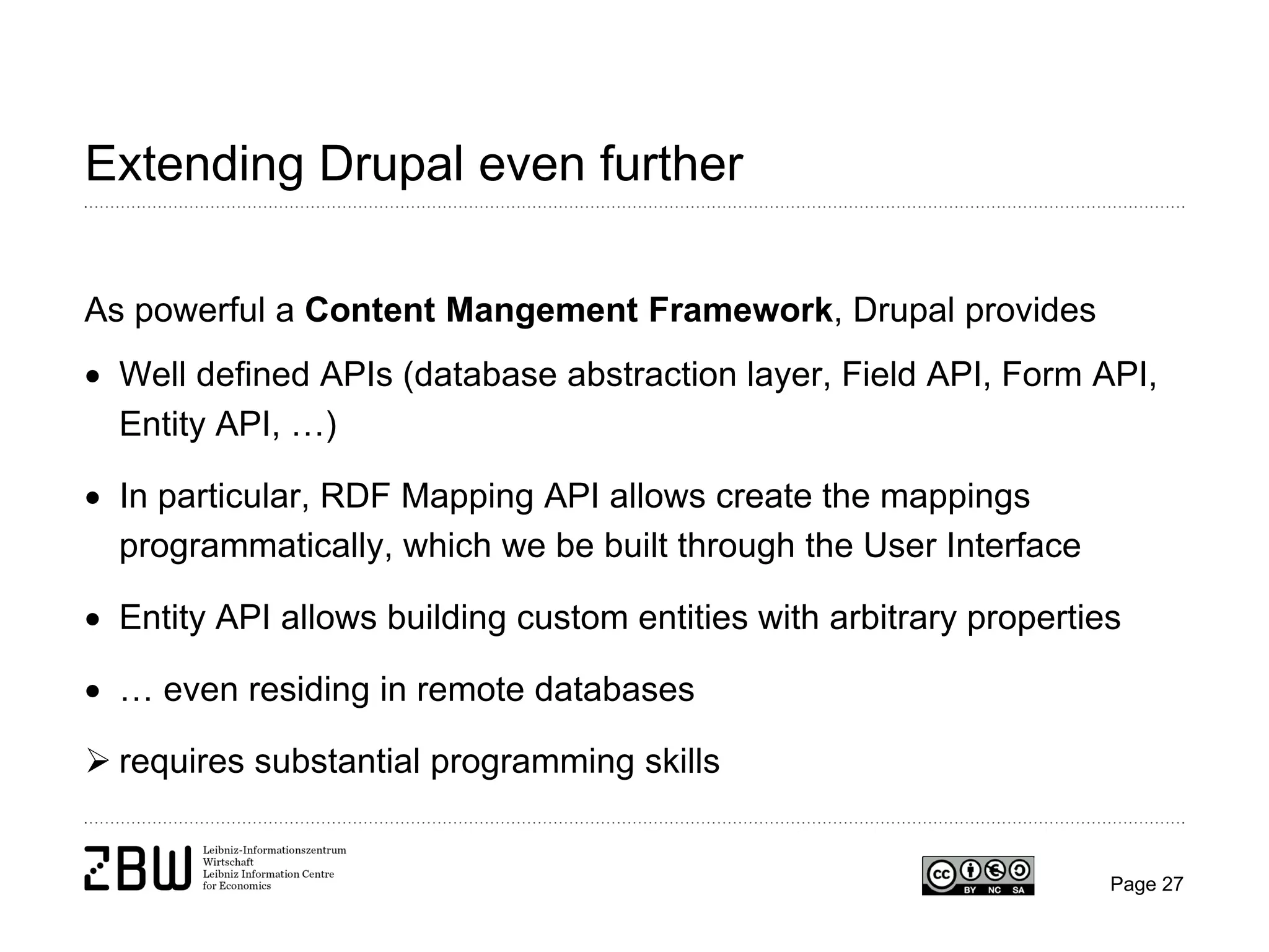 Extending Drupal even further
As powerful a Content Mangement Framework, Drupal provides
• Well defined APIs (database abstraction layer, Field API, Form API,
Entity API, …)
• In particular, RDF Mapping API allows create the mappings
programmatically, which we be built through the User Interface
• Entity API allows building custom entities with arbitrary properties
• … even residing in remote databases
 requires substantial programming skills

Page 27

 
