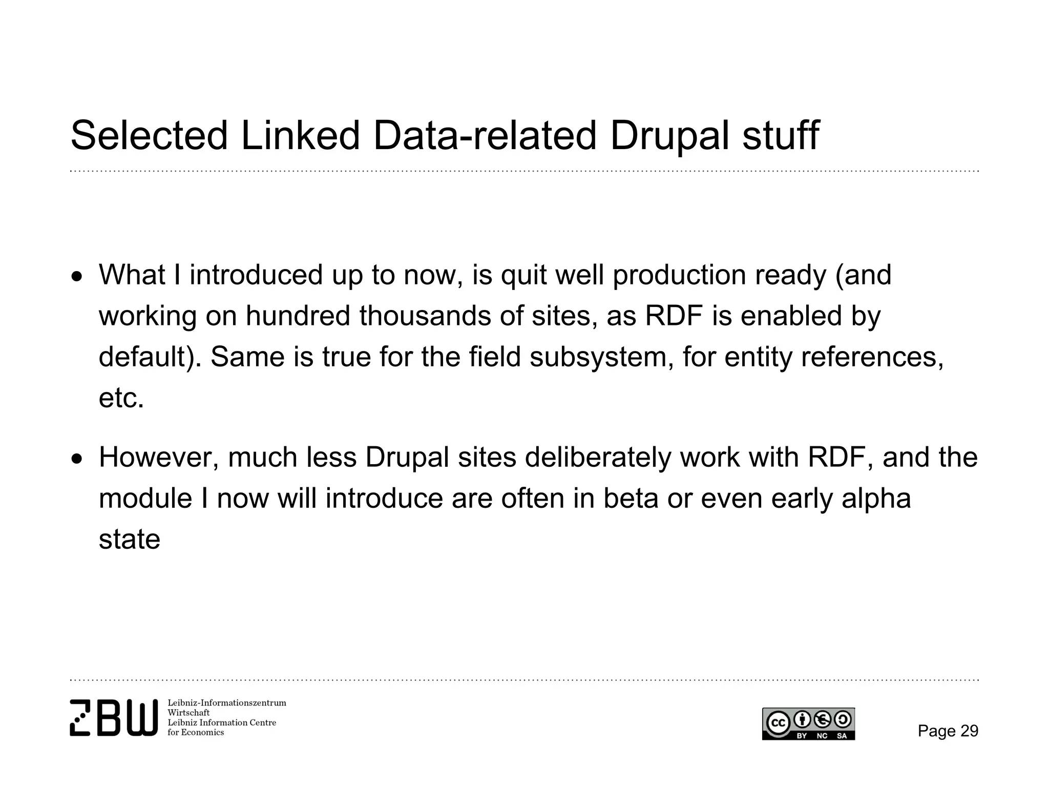 Selected Linked Data-related Drupal stuff
• What I introduced up to now, is quit well production ready (and
working on hundred thousands of sites, as RDF is enabled by
default). Same is true for the field subsystem, for entity references,
etc.
• However, much less Drupal sites deliberately work with RDF, and the
module I now will introduce are often in beta or even early alpha
state

Page 29

 