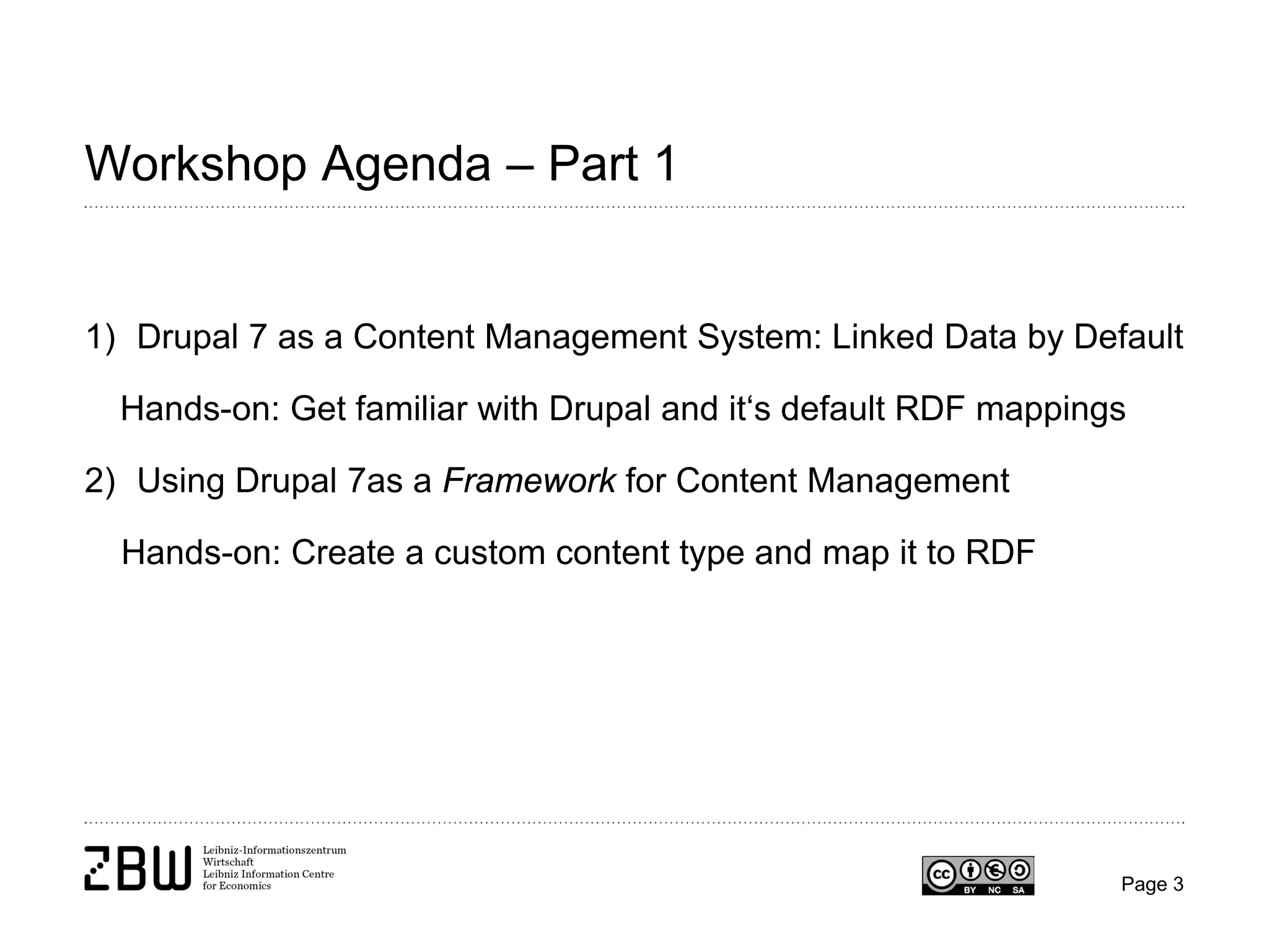 Workshop Agenda – Part 1

1) Drupal 7 as a Content Management System: Linked Data by Default
Hands-on: Get familiar with Drupal and it‘s default RDF mappings
2) Using Drupal 7as a Framework for Content Management
Hands-on: Create a custom content type and map it to RDF

Page 3

 