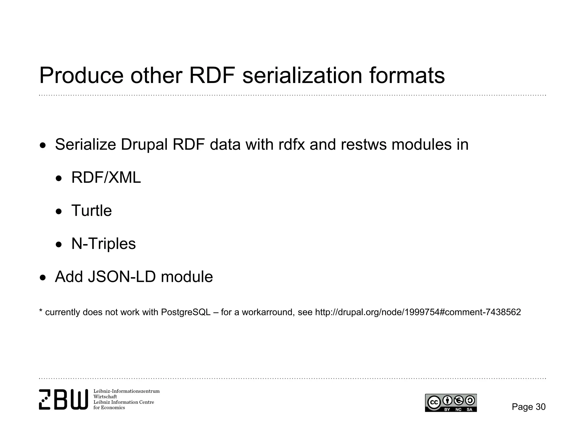 Produce other RDF serialization formats
• Serialize Drupal RDF data with rdfx and restws modules in
• RDF/XML
• Turtle
• N-Triples
• Add JSON-LD module
* currently does not work with PostgreSQL – for a workarround, see http://drupal.org/node/1999754#comment-7438562

Page 30

 