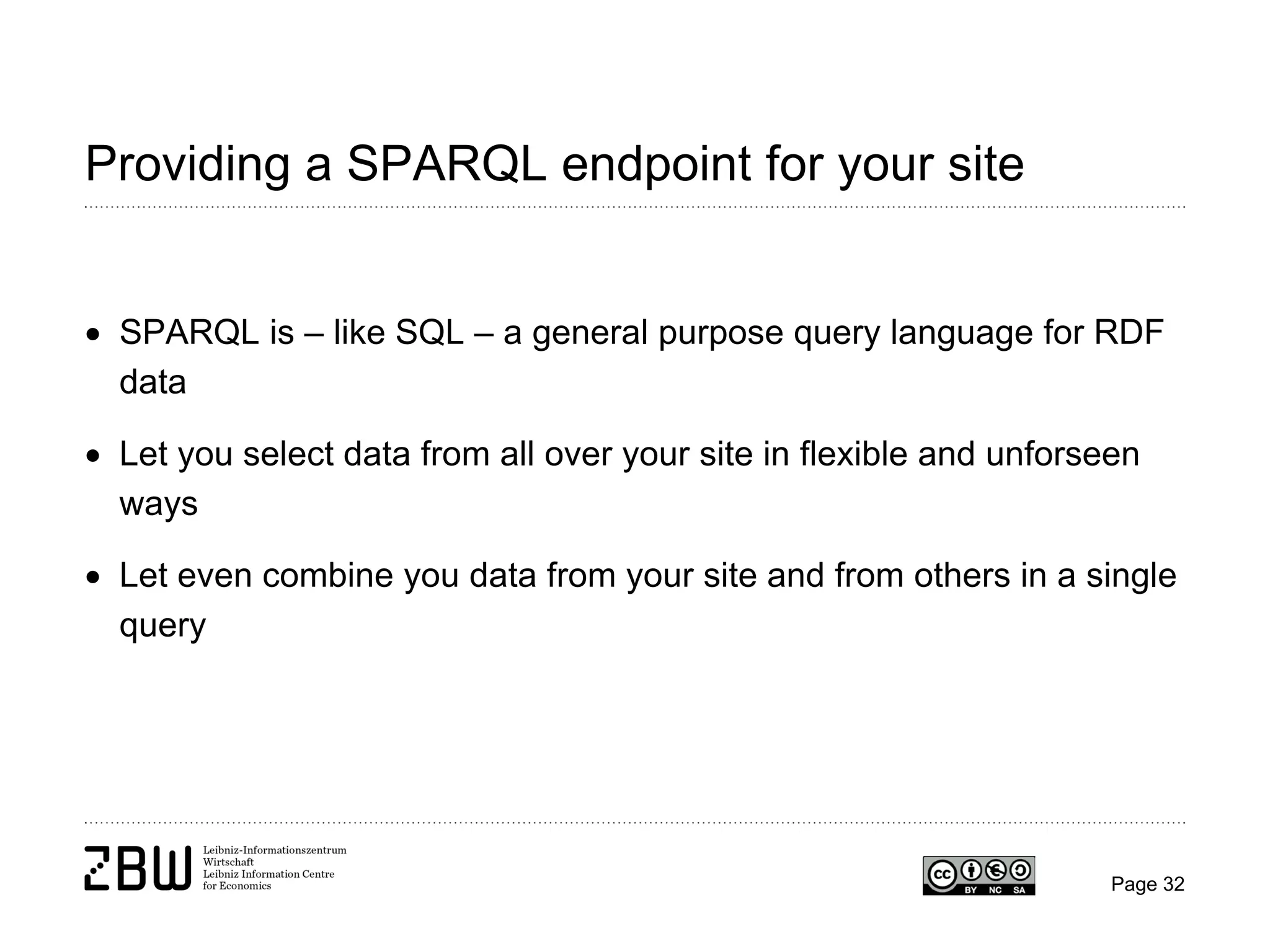 Providing a SPARQL endpoint for your site
• SPARQL is – like SQL – a general purpose query language for RDF
data
• Let you select data from all over your site in flexible and unforseen
ways
• Let even combine you data from your site and from others in a single
query

Page 32

 
