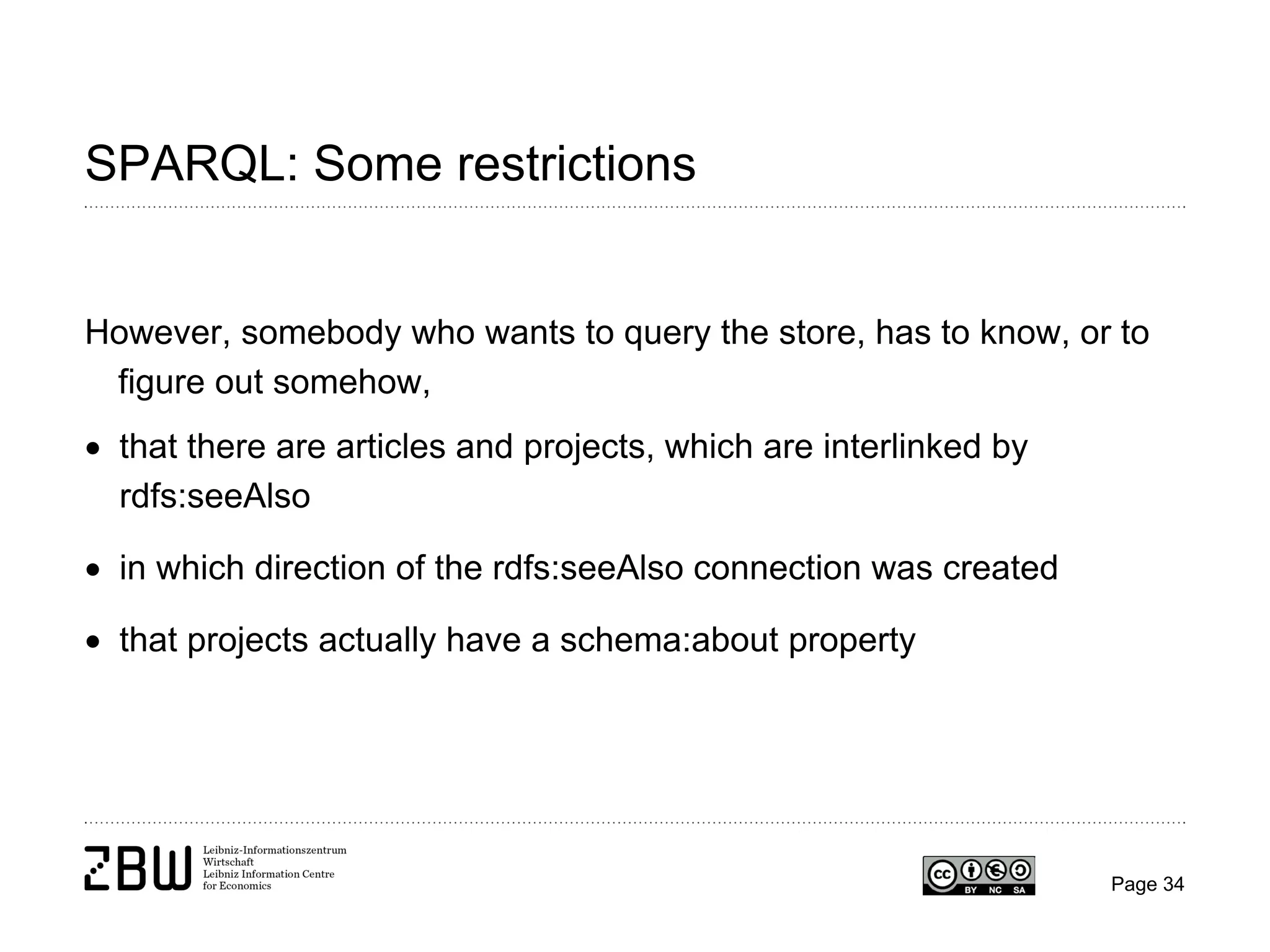 SPARQL: Some restrictions

However, somebody who wants to query the store, has to know, or to
figure out somehow,
• that there are articles and projects, which are interlinked by
rdfs:seeAlso
• in which direction of the rdfs:seeAlso connection was created
• that projects actually have a schema:about property

Page 34

 