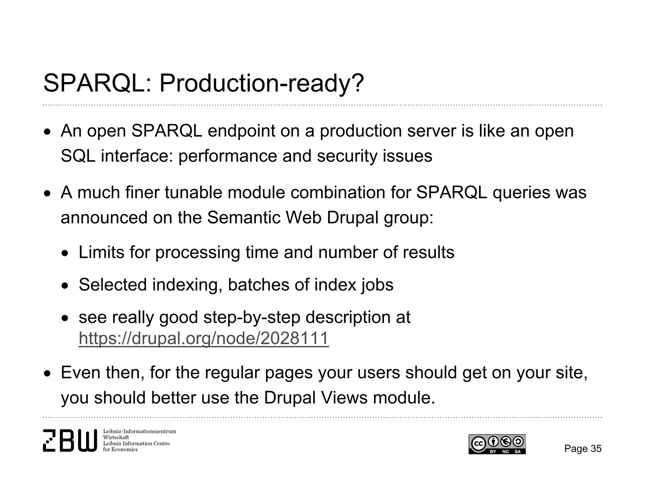 SPARQL: Production-ready?
• An open SPARQL endpoint on a production server is like an open
SQL interface: performance and security issues
• A much finer tunable module combination for SPARQL queries was
announced on the Semantic Web Drupal group:
• Limits for processing time and number of results
• Selected indexing, batches of index jobs
• see really good step-by-step description at
https://drupal.org/node/2028111
• Even then, for the regular pages your users should get on your site,
you should better use the Drupal Views module.
Page 35

 