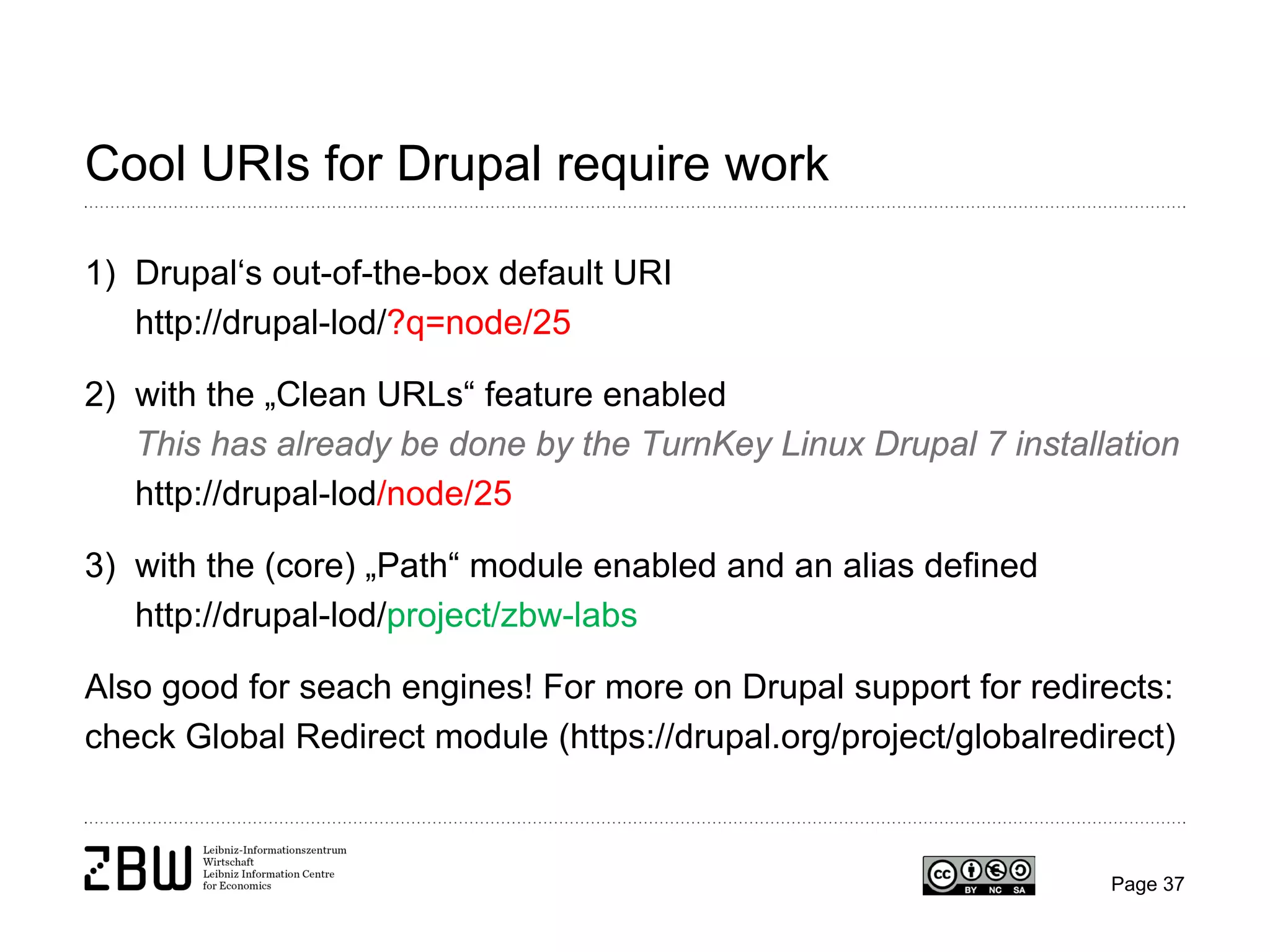 Cool URIs for Drupal require work
1) Drupal‘s out-of-the-box default URI
http://drupal-lod/?q=node/25
2) with the „Clean URLs“ feature enabled
This has already be done by the TurnKey Linux Drupal 7 installation
http://drupal-lod/node/25
3) with the (core) „Path“ module enabled and an alias defined
http://drupal-lod/project/zbw-labs
Also good for seach engines! For more on Drupal support for redirects:
check Global Redirect module (https://drupal.org/project/globalredirect)

Page 37

 