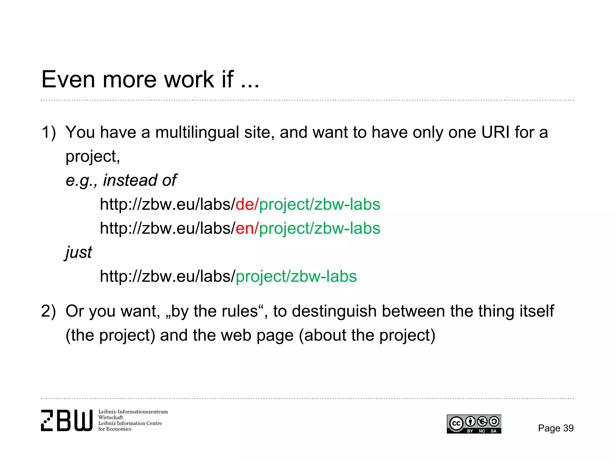 Even more work if ...
1) You have a multilingual site, and want to have only one URI for a
project,
e.g., instead of
http://zbw.eu/labs/de/project/zbw-labs
http://zbw.eu/labs/en/project/zbw-labs
just
http://zbw.eu/labs/project/zbw-labs
2) Or you want, „by the rules“, to destinguish between the thing itself
(the project) and the web page (about the project)

Page 39

 