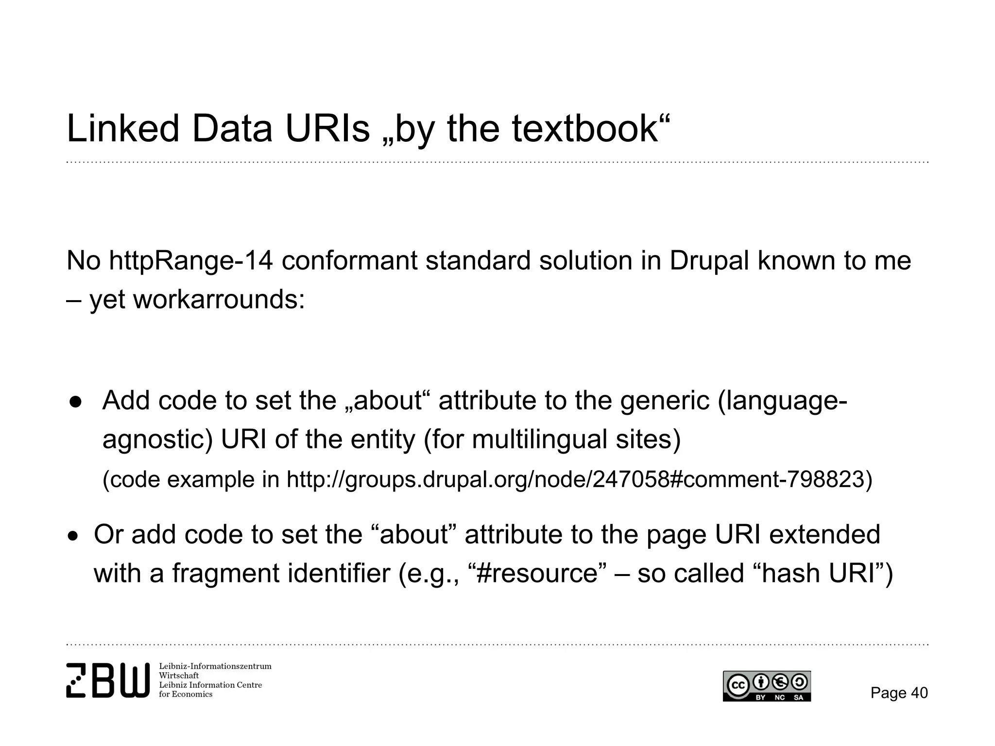Linked Data URIs „by the textbook“

No httpRange-14 conformant standard solution in Drupal known to me
– yet workarrounds:

● Add code to set the „about“ attribute to the generic (languageagnostic) URI of the entity (for multilingual sites)
(code example in http://groups.drupal.org/node/247058#comment-798823)

• Or add code to set the “about” attribute to the page URI extended
with a fragment identifier (e.g., “#resource” – so called “hash URI”)

Page 40

 