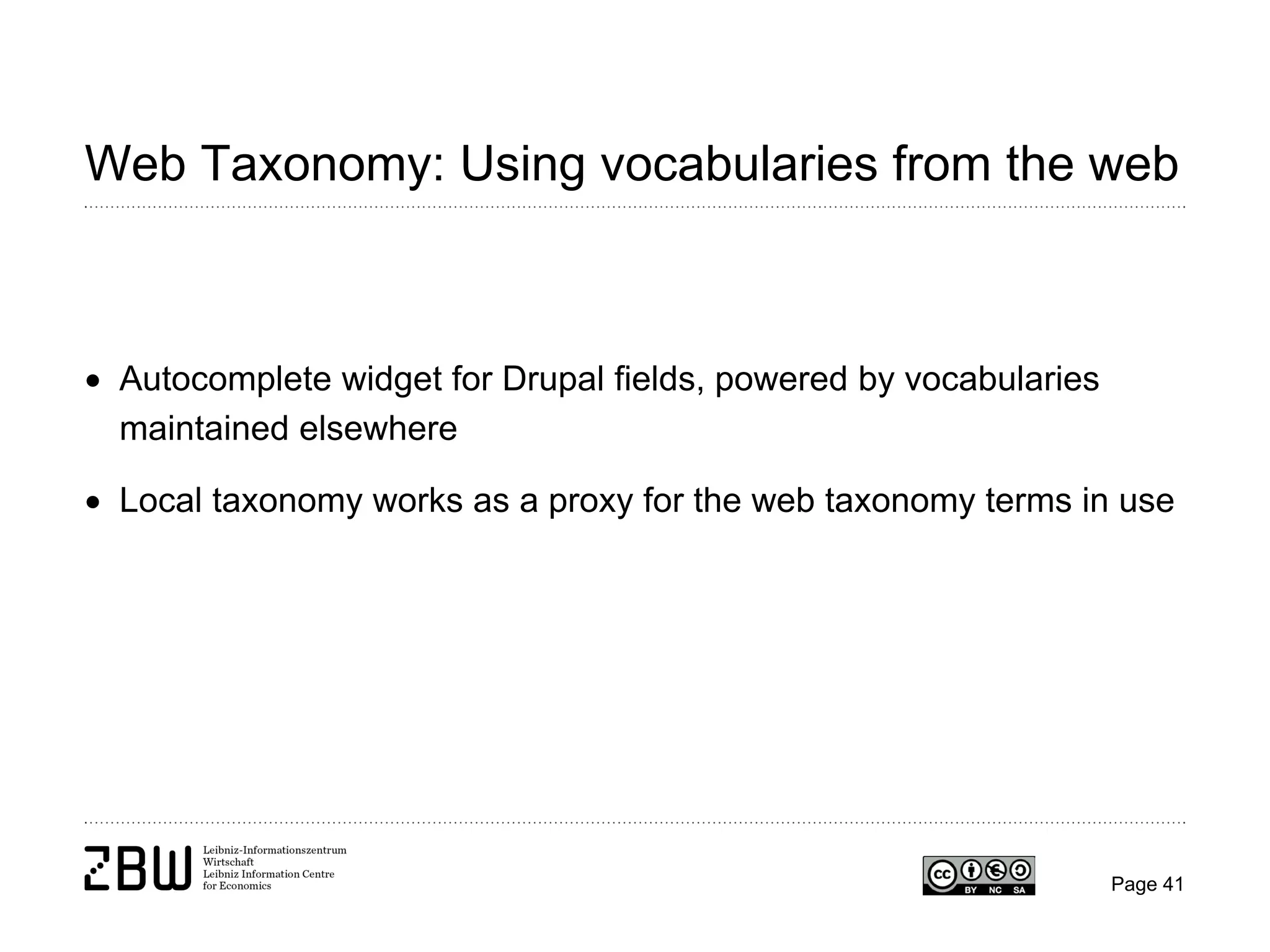 Web Taxonomy: Using vocabularies from the web

• Autocomplete widget for Drupal fields, powered by vocabularies
maintained elsewhere
• Local taxonomy works as a proxy for the web taxonomy terms in use

Page 41

 