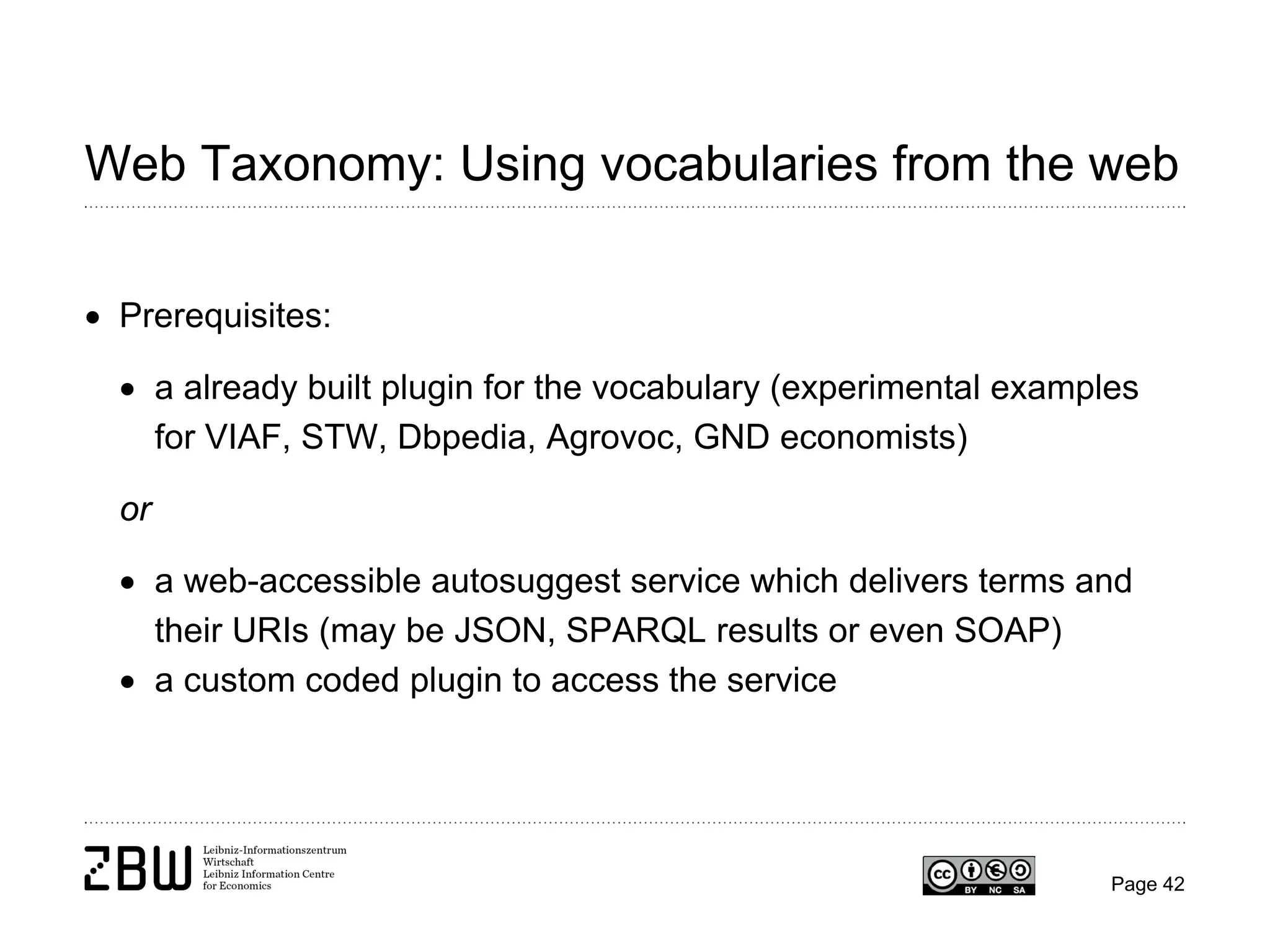 Web Taxonomy: Using vocabularies from the web
• Prerequisites:
• a already built plugin for the vocabulary (experimental examples
for VIAF, STW, Dbpedia, Agrovoc, GND economists)
or
• a web-accessible autosuggest service which delivers terms and
their URIs (may be JSON, SPARQL results or even SOAP)
• a custom coded plugin to access the service

Page 42

 