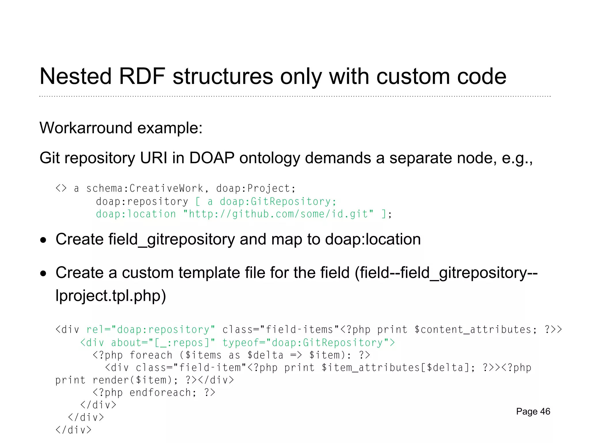 Nested RDF structures only with custom code
Workarround example:
Git repository URI in DOAP ontology demands a separate node, e.g.,
<> a schema:CreativeWork, doap:Project;
doap:repository [ a doap:GitRepository;
doap:location "http://github.com/some/id.git" ];

• Create field_gitrepository and map to doap:location
• Create a custom template file for the field (field--field_gitrepository-lproject.tpl.php)
<div rel="doap:repository" class="field-items"<?php print $content_attributes; ?>>
<div about="[_:repos]" typeof="doap:GitRepository">
<?php foreach ($items as $delta => $item): ?>
<div class="field-item"<?php print $item_attributes[$delta]; ?>><?php
print render($item); ?></div>
<?php endforeach; ?>
</div>
Page 46
</div>
</div>

 