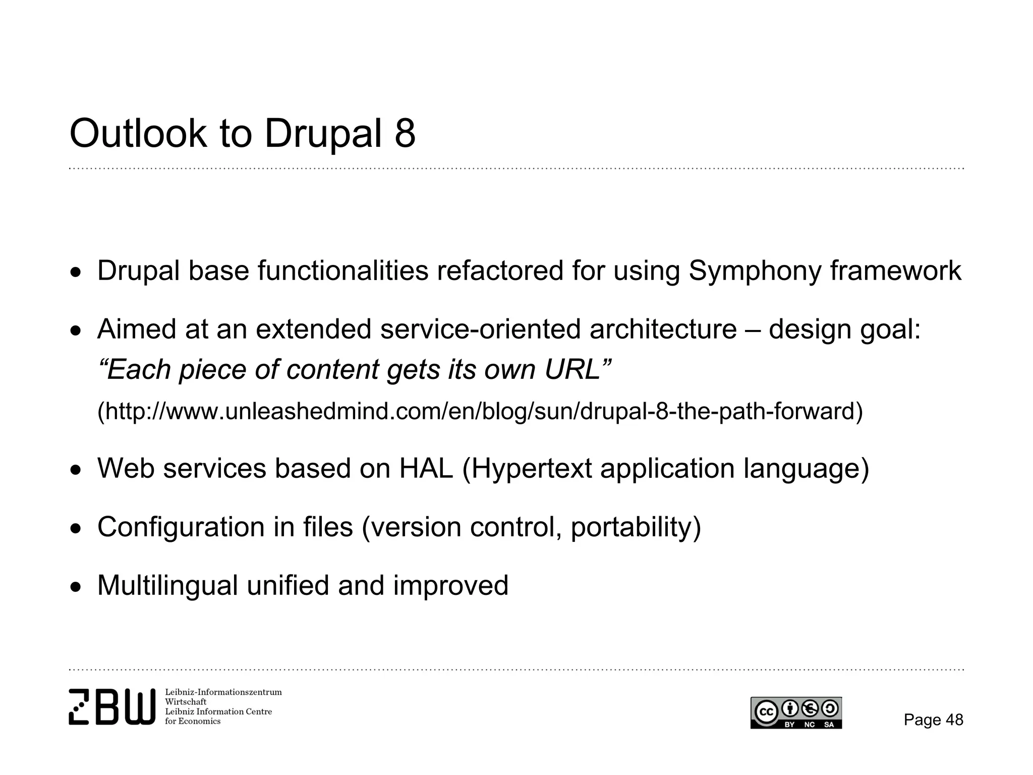 Outlook to Drupal 8
• Drupal base functionalities refactored for using Symphony framework
• Aimed at an extended service-oriented architecture – design goal:
“Each piece of content gets its own URL”
(http://www.unleashedmind.com/en/blog/sun/drupal-8-the-path-forward)

• Web services based on HAL (Hypertext application language)
• Configuration in files (version control, portability)
• Multilingual unified and improved

Page 48

 