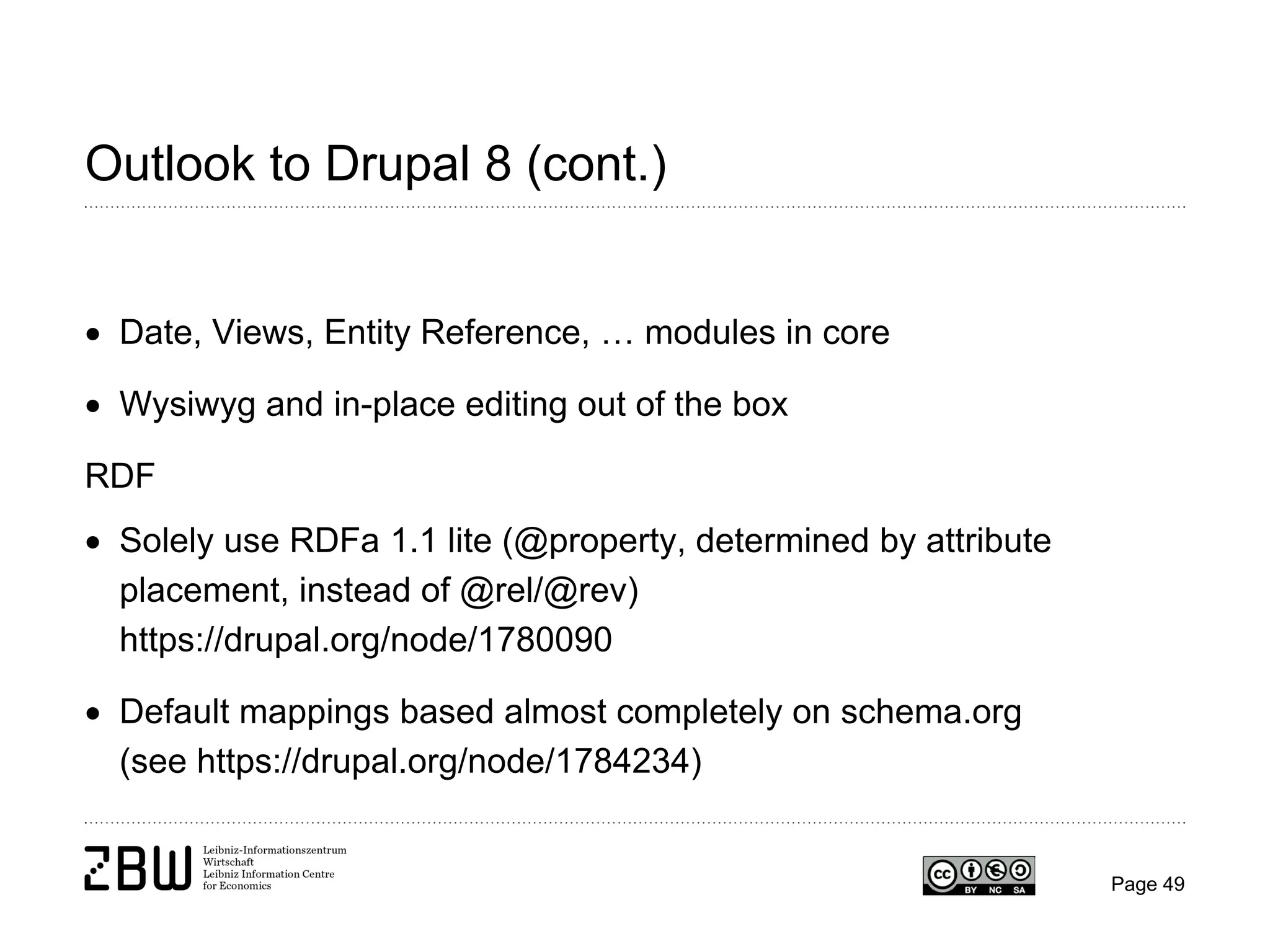 Outlook to Drupal 8 (cont.)
• Date, Views, Entity Reference, … modules in core
• Wysiwyg and in-place editing out of the box
RDF
• Solely use RDFa 1.1 lite (@property, determined by attribute
placement, instead of @rel/@rev)
https://drupal.org/node/1780090
• Default mappings based almost completely on schema.org
(see https://drupal.org/node/1784234)

Page 49

 