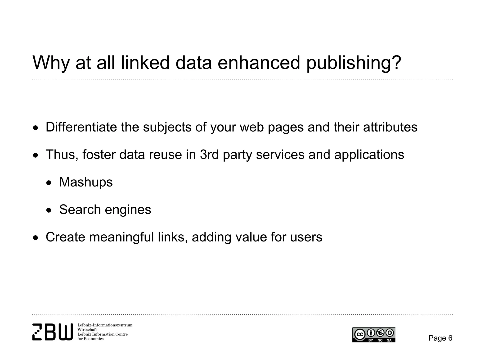 Why at all linked data enhanced publishing?
• Differentiate the subjects of your web pages and their attributes
• Thus, foster data reuse in 3rd party services and applications
• Mashups
• Search engines
• Create meaningful links, adding value for users

Page 6

 