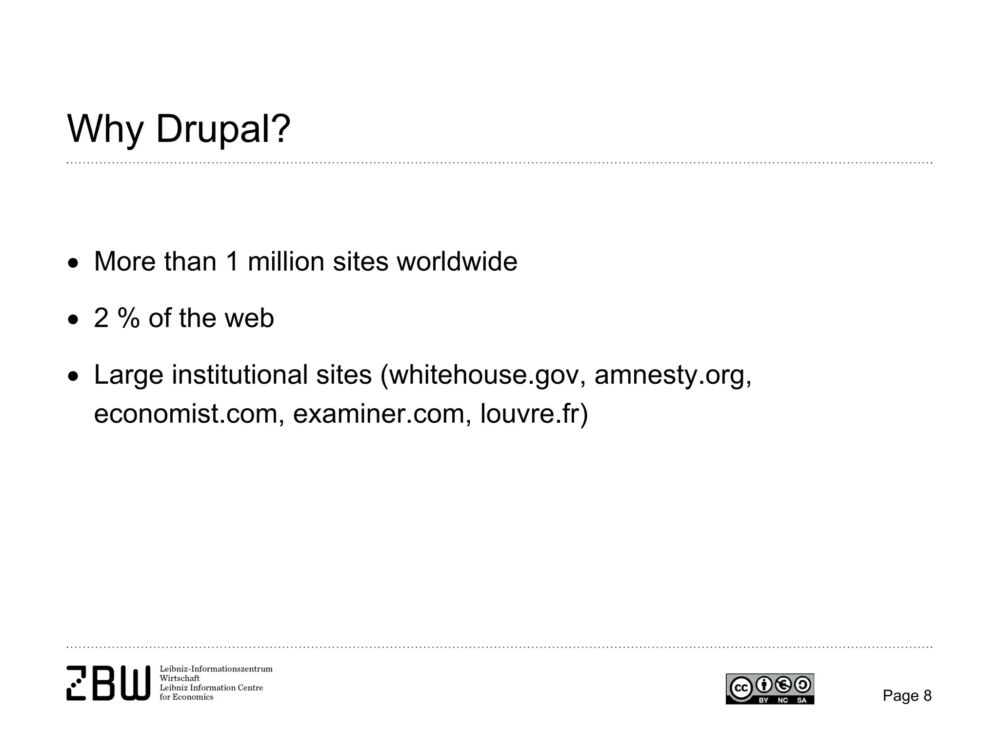Why Drupal?
• More than 1 million sites worldwide
• 2 % of the web
• Large institutional sites (whitehouse.gov, amnesty.org,
economist.com, examiner.com, louvre.fr)

Page 8

 