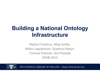 Building a National Ontology
Infrastructure
Matias Frosterus, Mirja Anttila,
Mikko Lappalainen, Susanna Nykyri,
Tuomas Palonen, Sini Pessala
SWIB 2013
THE NATIONAL LIBRARY OF FINLAND – Library Network Services

 