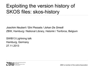 Exploiting the version history of
SKOS files: skos-history
Joachim Neubert / Sini Pessala / Johan De Smedt
ZBW, Hamburg / National Library, Helsinki / Tenforce, Belgium
SWIB13 Lightning talk
Hamburg, Germany
27.11.2013

ZBW is member of the Leibniz Association

 