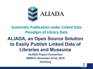 Automatic Publication under Linked Data
Paradigm of Library Data
ALIADA, an Open Source Solution
to Easily Publish Linked Data of
Libraries and Museums
ALIADA Project Consortium
SWIB15, November 23-25, 2015
Hamburg
 