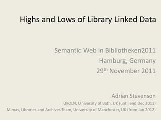 Highs and Lows of Library Linked Data


                          Semantic Web in Bibliotheken2011
                                        Hamburg, Germany
                                      29th November 2011


                                                        Adrian Stevenson
                               UKOLN, University of Bath, UK (until end Dec 2011)
Mimas, Libraries and Archives Team, University of Manchester, UK (from Jan 2012)
 