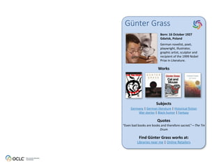 Günter Grass 
Born: 
16 
October 
1927 
Gdańsk, 
Poland 
German 
novelist, 
poet, 
playwright, 
illustrator, 
graphic 
artist, 
sculptor 
and 
recipient 
of 
the 
1999 
Nobel 
Prize 
in 
Literature. 
Works 
Subjects 
Germany 
| 
German 
literature 
| 
Historical 
fiction 
War 
stories 
| 
Black 
humor 
| 
Fantasy 
Quotes 
“Even 
bad 
books 
are 
books 
and 
therefore 
sacred.”—The 
Find 
Günter 
Grass 
works 
at: 
Libraries 
near 
me 
| 
Online 
Retailers 
Tin 
Drum 
 