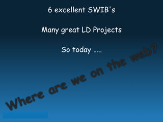 6 excellent SWIB's 
Many great LD Projects 
So today ….. 
on the web? 
Where are we  