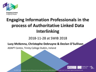 Engaging Information Professionals in the
process of Authoritative Linked Data
Interlinking
2018-11-28 at SWIB 2018
Lucy McKenna, Christophe Debruyne & Declan O’Sullivan
ADAPT Centre, Trinity College Dublin, Ireland
The ADAPT Centre is funded under the SFI Research Centres Programme (Grant 13/RC/2106) and is co-funded under the European Regional Development Fund.
 
