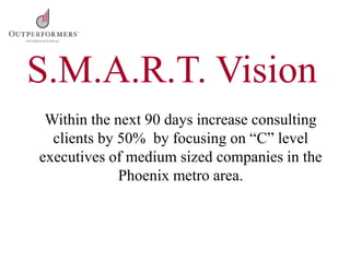 Within the next 90 days increase consulting
clients by 50% by focusing on “C” level
executives of medium sized companies in the
Phoenix metro area.
S.M.A.R.T. Vision
 