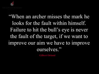 “When an archer misses the mark he
looks for the fault within himself.
Failure to hit the bull’s eye is never
the fault of the target, if we want to
improve our aim we have to improve
ourselves.”
Gilbert Orland
 