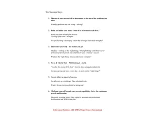 Achievement Solutions, LLC (DBA) Outperformers International
Six Success Keys
1. The size of your success will be determined by the size of the problems you
solve.
What big problems are you facing – solving?
2. Build and utilize your team. “None of us is as smart as all of us.”
Build your team around your deficits.
Leverage your team’s strengths.
Are you building / developing a team that leverages individual strengths?
3. The harder you work – the luckier you get.
The key – working on the “right things.” The right things contribute to your
professional development and contribute to your company’s success.
What are the “right things for you and/or your company?
4. Focus & Clarity Rule – Multitasking is a myth.
“Good is the enemy of the best.” Activity does not equal productivity.
Are you carving out time – every day – to work on the “right things?”
5. Accept failure as a part of success.
See adversity as a challenge. Take calculated risks.
What’s the one risk you should be taking now?
6. Challenge yourself beyond your current capabilities. Strive for continuous
growth and learning.
Be greedy at getting better. Have a plan for personal and professional
development and WORK that plan.
 