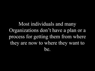 Most individuals and many
Organizations don’t have a plan or a
process for getting them from where
they are now to where they want to
be.
 