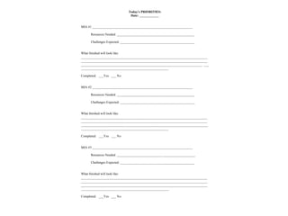 Today’s PRIORITIES:
Date: ____________
MIA #1 ______________________________________________________________
Resources Needed: ________________________________________________
Challenges Expected: ______________________________________________
What finished will look like:
______________________________________________________________________________
______________________________________________________________________________
___________________________________________________________________________ ___
______________________________________________________
Completed: ___Yes ___ No
MIA #2 ______________________________________________________________
Resources Needed: ________________________________________________
Challenges Expected: ______________________________________________
What finished will look like:
______________________________________________________________________________
______________________________________________________________________________
___________________________ ___________________________________________________
______________________________________________________
Completed: ___Yes ___ No
MIA #3 ______________________________________________________________
Resources Needed: ____________________________ ____________________
Challenges Expected: ______________________________________________
What finished will look like:
______________________________________________________________________________
______________________________________________________________________________
______________________________________________________________________________
______________________________________________________
Completed: ___Yes ___ No
 