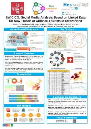 SWICICO: Social Media Analysis Based on Linked Data
for New Trends of Chinese Tourists in Switzerland
Zhan Liu, Nicole Glassey Balet, Fabian Cretton, Maria Sokhn, Anne Le Calvé
University of Applied Sciences and Arts Western Switzerland (HES-SO Valais-Wallis), Sierre, Switzerland
Introduction and Background
Who are these tourists and where do they travel in Switzerland? The
real name registration applies to Weibo, it is possible to identify these
tourists’ characteristics, such as gender, age, etc.
What are their interests towards Swiss tourism? This would provide
valuable insights in determining Chinese consumption patterns in
Switzerland.
What are the new trends among Chinese tourists in Switzerland? For
example, what are their travel habits in Switzerland, and what are
their impacts on tourism destinations?
Research Questions
Methods
Demographics
Methodologies
Key Findings
Conclusion and Implications
Filled an important gap in the literature on Chinese consumers’
behaviors in Switzerland based on social media platforms by using
Linked Data technologies.
Classified and analyzed massive datasets from Sina Weibo,
advanced visualization and semantic search features facilitated
the discovery of interesting places and activities in Switzerland.
Provided a simple way to help Swiss tourism agencies obtain
valuable insights into tourism marketing strategies, especially to
communicate with individual tourists.
zhan.liu@hevs.ch
Data Semantics Lab
For More Information
 
