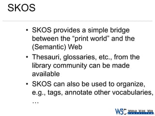 SKOS
• SKOS provides a simple bridge
between the “print world” and the
(Semantic) Web
• Thesauri, glossaries, etc., from the
library community can be made
available
• SKOS can also be used to organize,
e.g., tags, annotate other vocabularies,
…

 