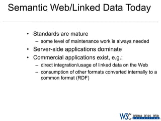 Semantic Web/Linked Data Today
• Standards are mature
– some level of maintenance work is always needed

• Server-side applications dominate
• Commercial applications exist, e.g.:
– direct integration/usage of linked data on the Web
– consumption of other formats converted internally to a
common format (RDF)

 