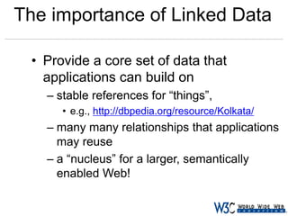 The importance of Linked Data
• Provide a core set of data that
applications can build on
– stable references for “things”,
• e.g., http://dbpedia.org/resource/Kolkata/

– many many relationships that applications
may reuse
– a “nucleus” for a larger, semantically
enabled Web!

 