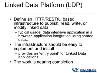 Linked Data Platform (LDP)
• Define an HTTP/RESTful based
infrastructure to publish, read, write, or
modify linked data
– typical usage: data intensive application in a
browser, application integration using shared
data…

• The infrastructure should be easy to
implement and install
– provides an “entry point” for Linked Data
applications!

• The work is nearing completion

 