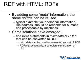 RDF with HTML: RDFa
• By adding some “meta” information, the
same source can be reused
– typical example: your personal information,
like address, should be readable for humans
and processable by machines

• Some solutions have emerged:
– add extra statements in microdata or RDFa
that can be converted to RDF
• microdata can be used for a (useful) subset of RDF
• RDFa is, essentially, a complete serialization of
RDF

 