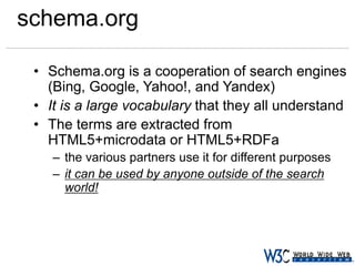 schema.org
• Schema.org is a cooperation of search engines
(Bing, Google, Yahoo!, and Yandex)
• It is a large vocabulary that they all understand
• The terms are extracted from
HTML5+microdata or HTML5+RDFa
– the various partners use it for different purposes
– it can be used by anyone outside of the search
world!

 
