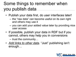 Some things to remember when
you publish data
• Publish your data first, do user interfaces later!
– the “raw data” can become useful on its own right
and others may use it
– you can add your added value later by providing nice
user access

• If possible, publish your data in RDF but if you
cannot, others may help you in conversions
– trust the community…

• Add links to other data. “Just” publishing isn’t
enough…

 